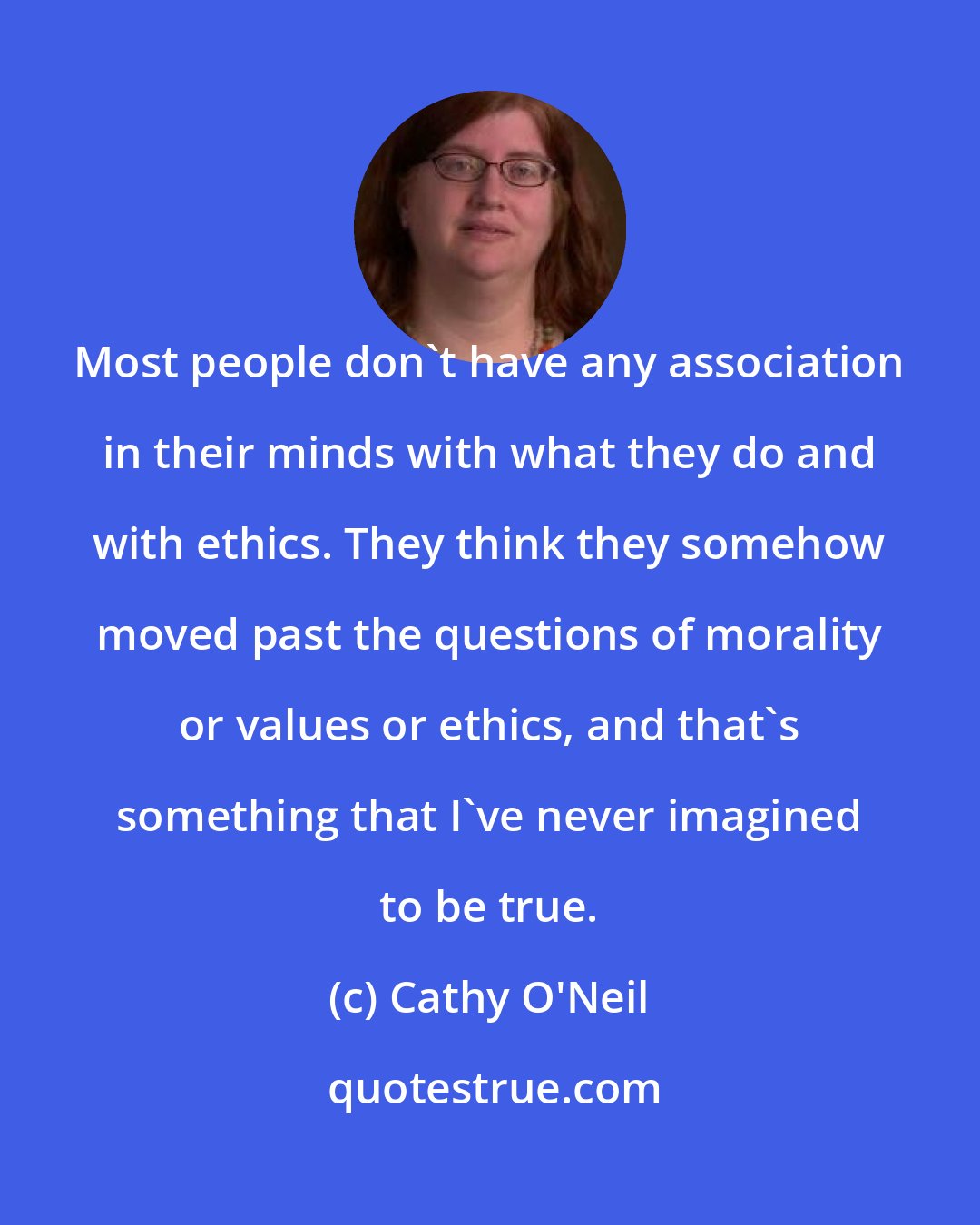 Cathy O'Neil: Most people don't have any association in their minds with what they do and with ethics. They think they somehow moved past the questions of morality or values or ethics, and that's something that I've never imagined to be true.