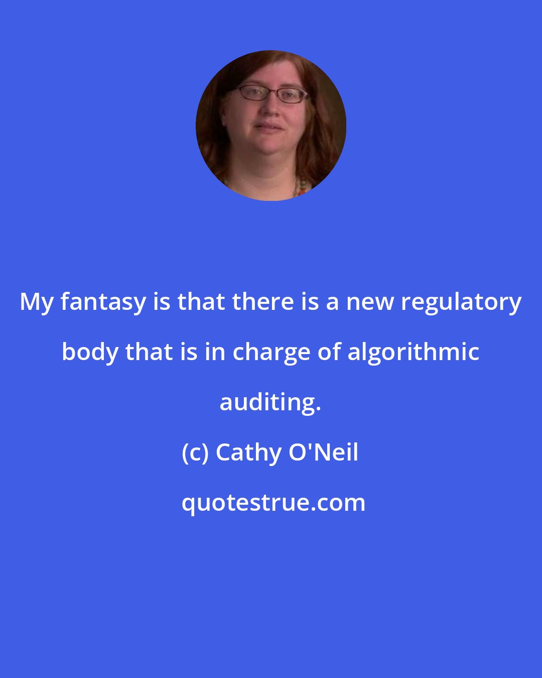 Cathy O'Neil: My fantasy is that there is a new regulatory body that is in charge of algorithmic auditing.