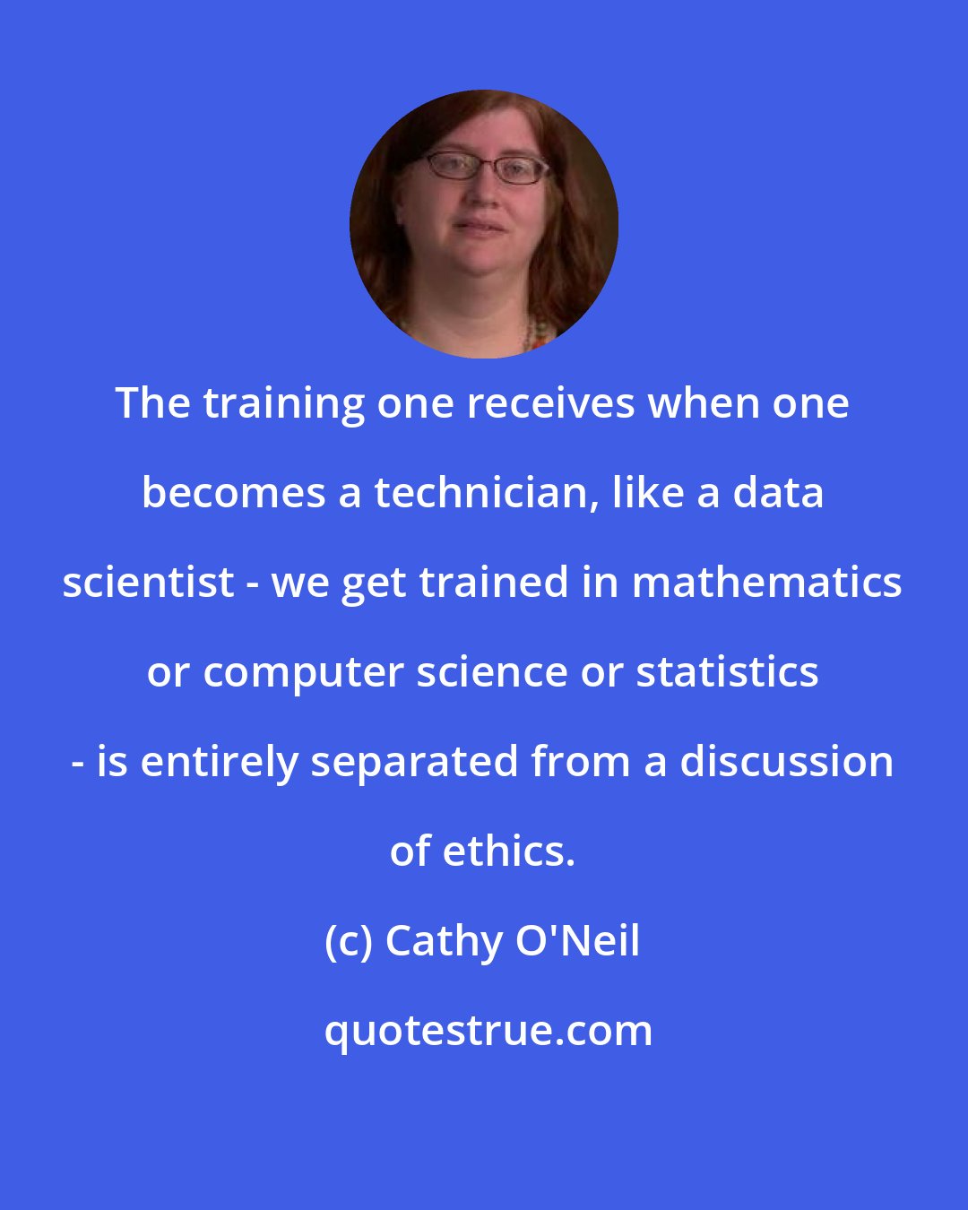Cathy O'Neil: The training one receives when one becomes a technician, like a data scientist - we get trained in mathematics or computer science or statistics - is entirely separated from a discussion of ethics.