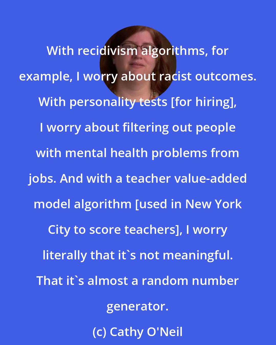 Cathy O'Neil: With recidivism algorithms, for example, I worry about racist outcomes. With personality tests [for hiring], I worry about filtering out people with mental health problems from jobs. And with a teacher value-added model algorithm [used in New York City to score teachers], I worry literally that it's not meaningful. That it's almost a random number generator.