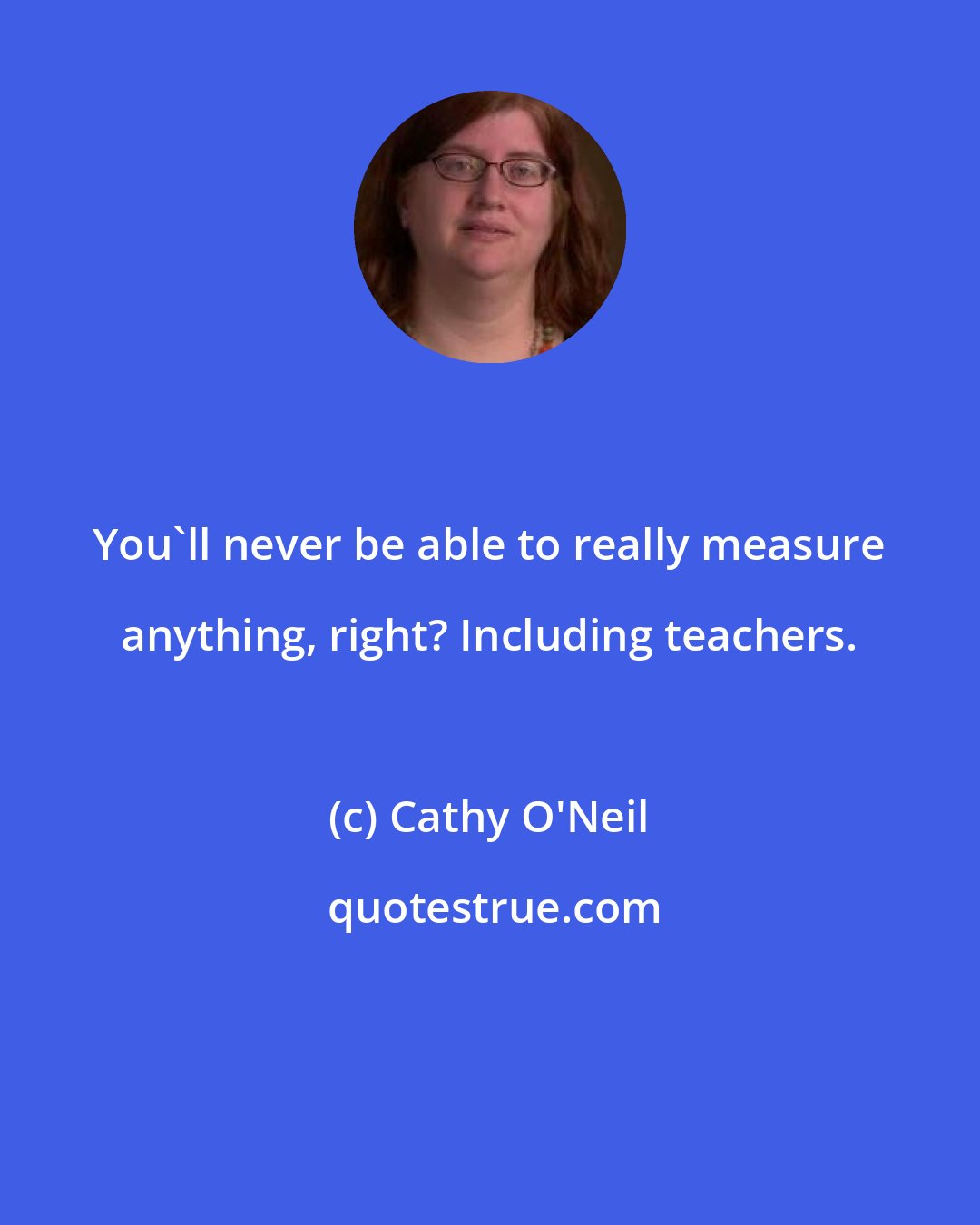 Cathy O'Neil: You'll never be able to really measure anything, right? Including teachers.