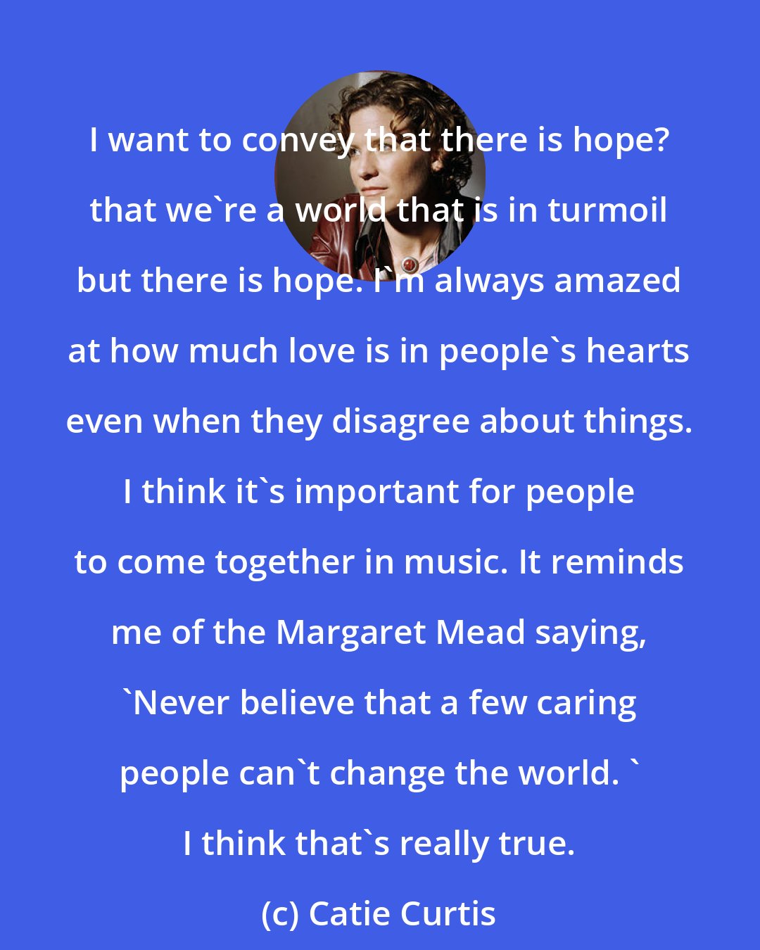 Catie Curtis: I want to convey that there is hope? that we're a world that is in turmoil but there is hope. I'm always amazed at how much love is in people's hearts even when they disagree about things. I think it's important for people to come together in music. It reminds me of the Margaret Mead saying, 'Never believe that a few caring people can't change the world. ' I think that's really true.