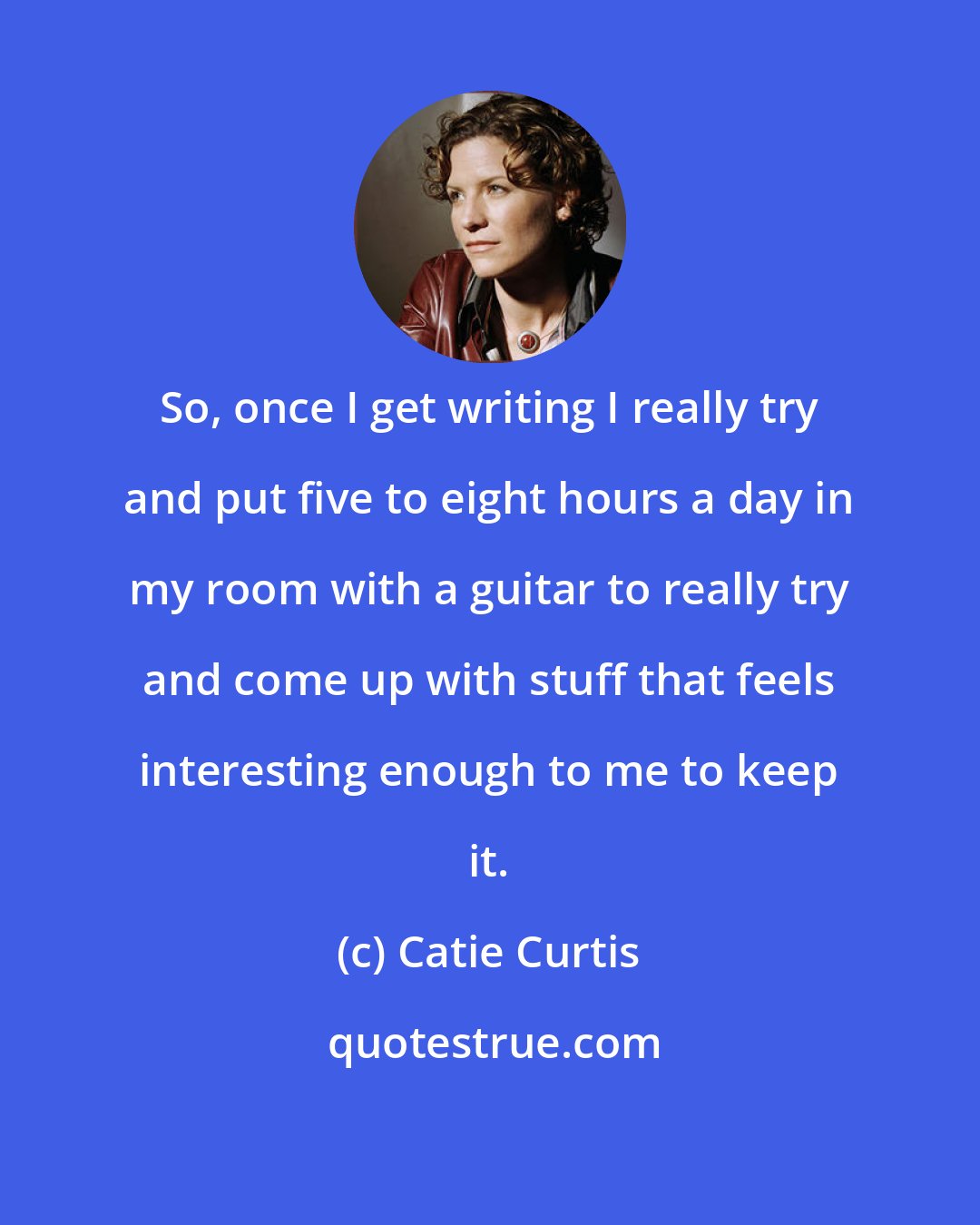 Catie Curtis: So, once I get writing I really try and put five to eight hours a day in my room with a guitar to really try and come up with stuff that feels interesting enough to me to keep it.