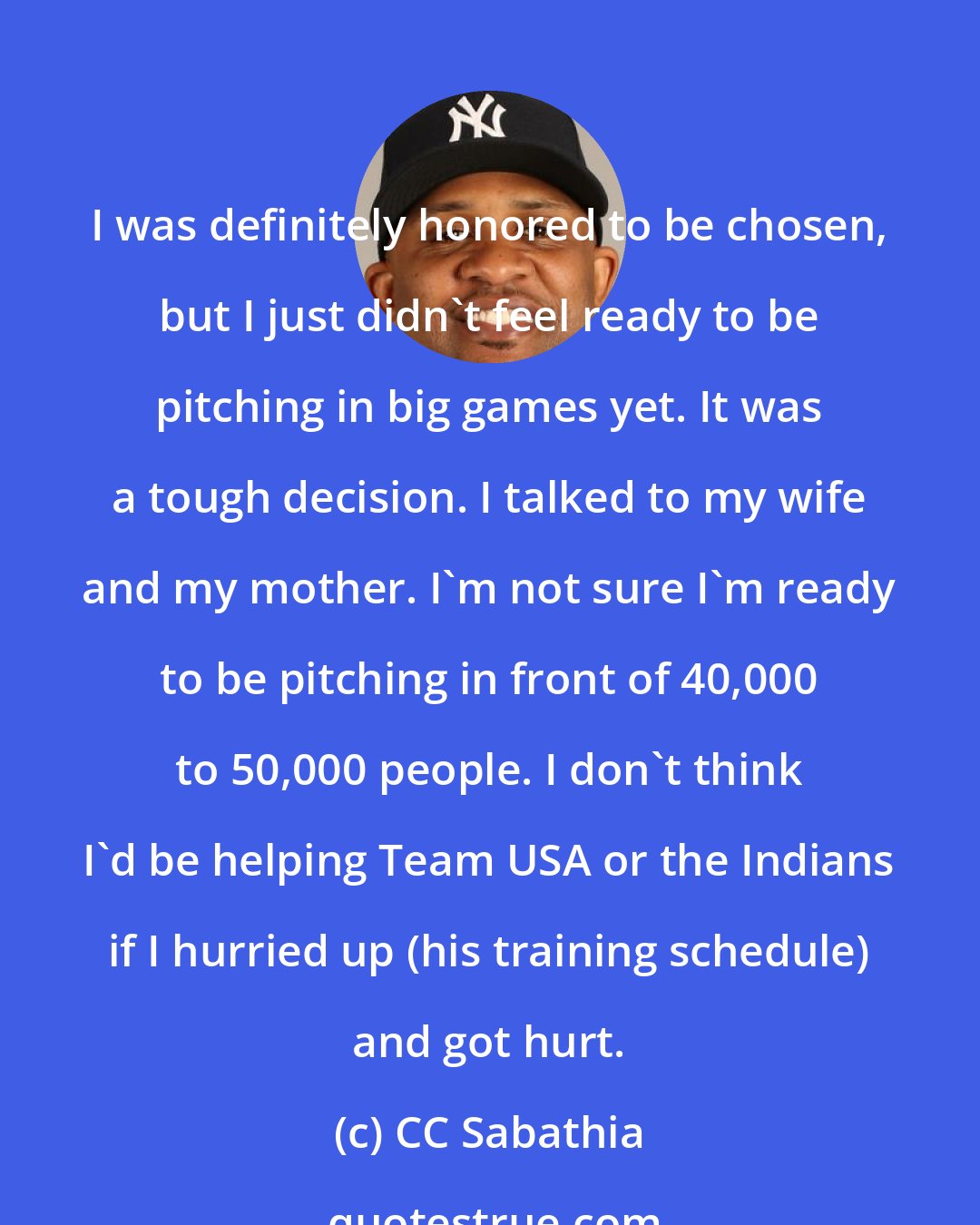 CC Sabathia: I was definitely honored to be chosen, but I just didn't feel ready to be pitching in big games yet. It was a tough decision. I talked to my wife and my mother. I'm not sure I'm ready to be pitching in front of 40,000 to 50,000 people. I don't think I'd be helping Team USA or the Indians if I hurried up (his training schedule) and got hurt.