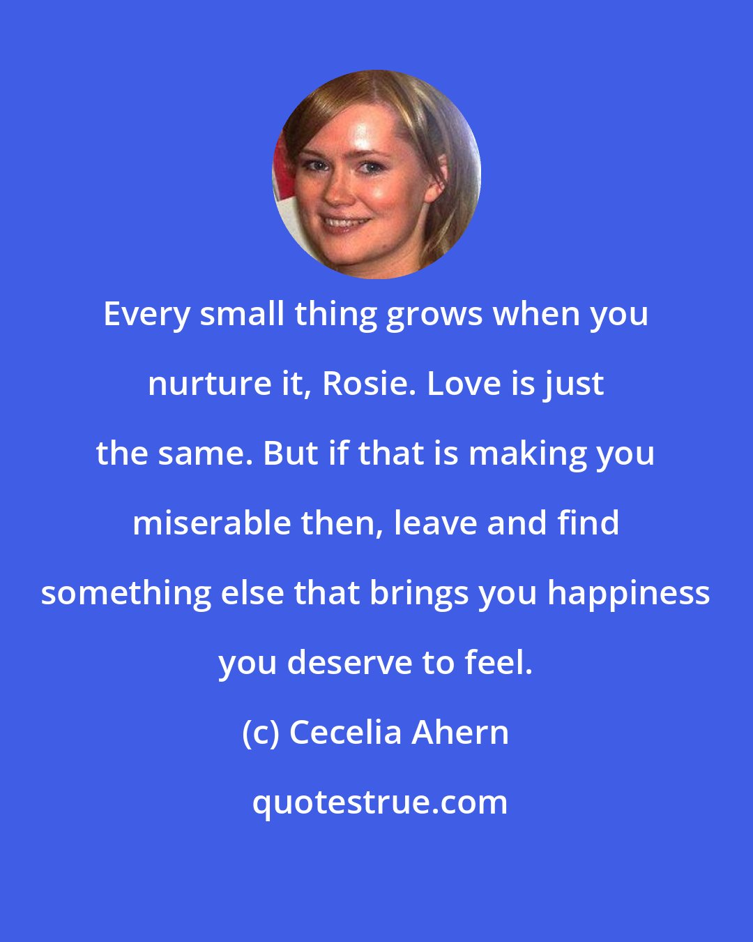 Cecelia Ahern: Every small thing grows when you nurture it, Rosie. Love is just the same. But if that is making you miserable then, leave and find something else that brings you happiness you deserve to feel.