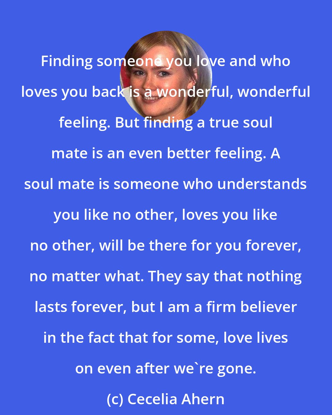 Cecelia Ahern: Finding someone you love and who loves you back is a wonderful, wonderful feeling. But finding a true soul mate is an even better feeling. A soul mate is someone who understands you like no other, loves you like no other, will be there for you forever, no matter what. They say that nothing lasts forever, but I am a firm believer in the fact that for some, love lives on even after we're gone.