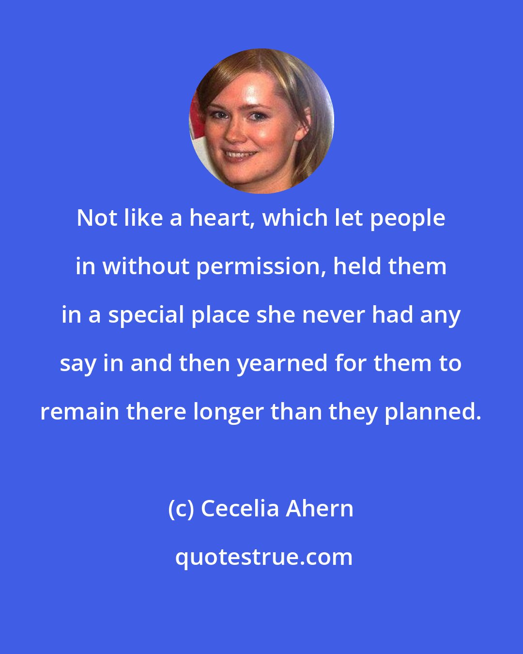 Cecelia Ahern: Not like a heart, which let people in without permission, held them in a special place she never had any say in and then yearned for them to remain there longer than they planned.