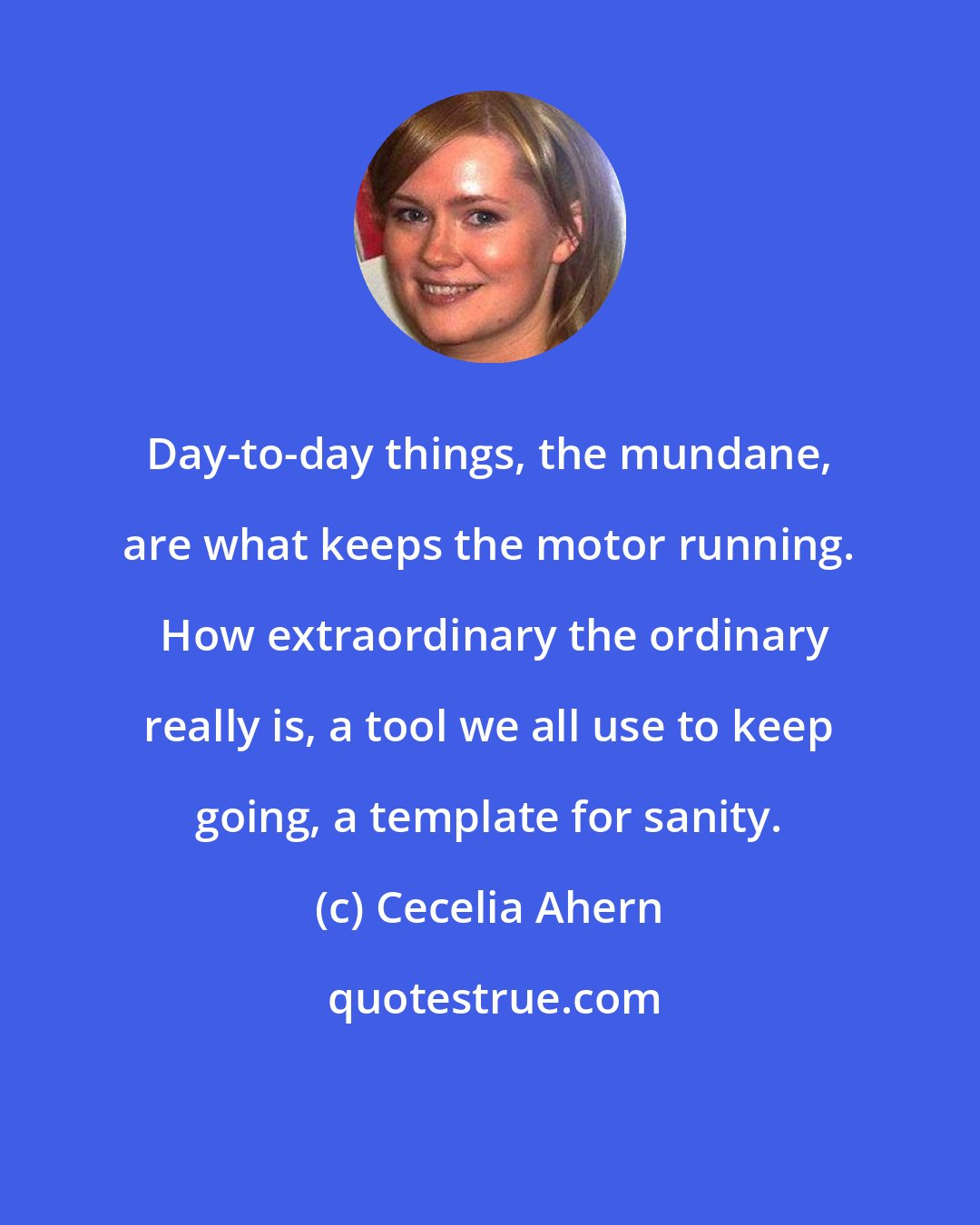 Cecelia Ahern: Day-to-day things, the mundane, are what keeps the motor running.  How extraordinary the ordinary really is, a tool we all use to keep going, a template for sanity.