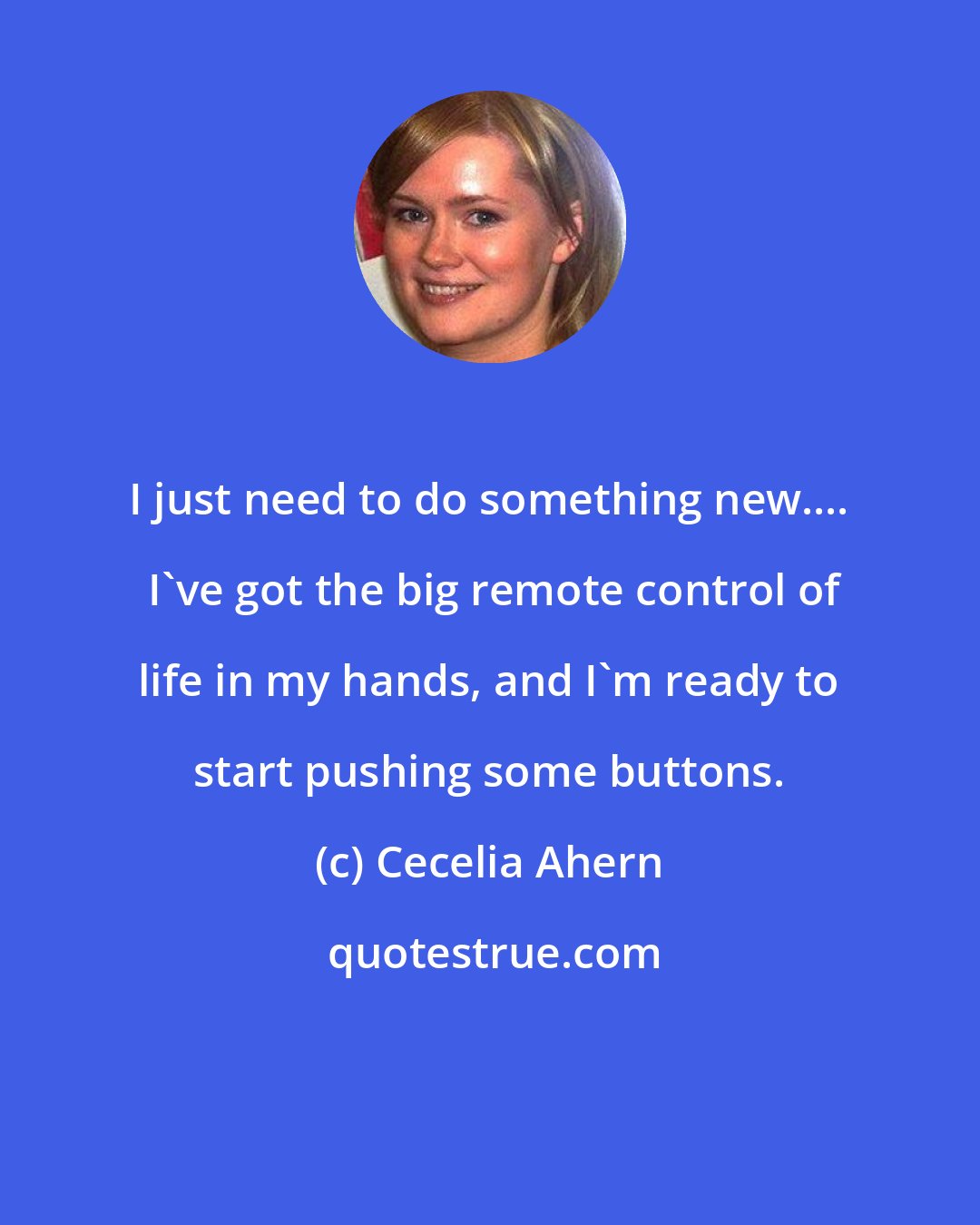 Cecelia Ahern: I just need to do something new....  I've got the big remote control of life in my hands, and I'm ready to start pushing some buttons.