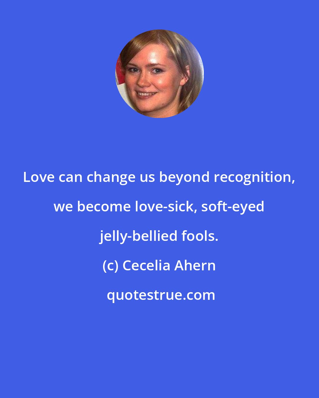 Cecelia Ahern: Love can change us beyond recognition, we become love-sick, soft-eyed jelly-bellied fools.