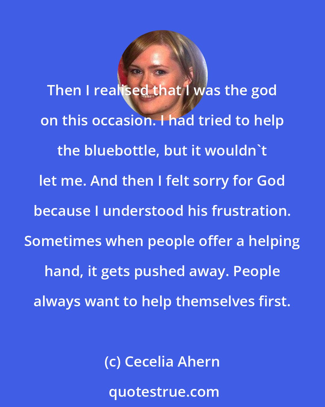 Cecelia Ahern: Then I realised that I was the god on this occasion. I had tried to help the bluebottle, but it wouldn't let me. And then I felt sorry for God because I understood his frustration. Sometimes when people offer a helping hand, it gets pushed away. People always want to help themselves first.