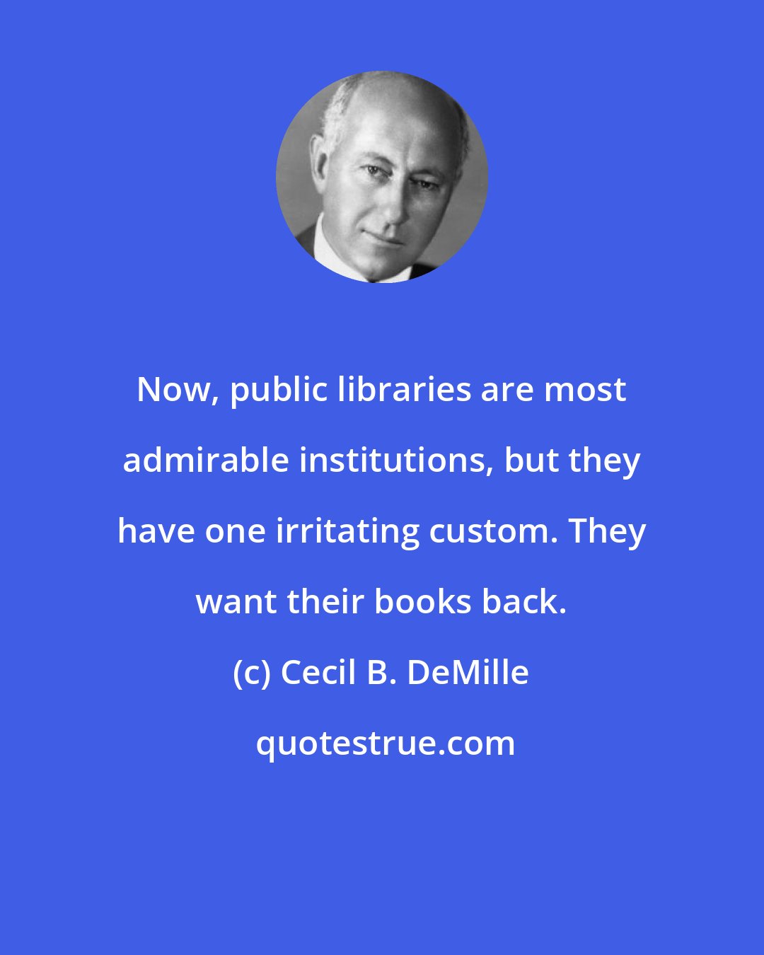 Cecil B. DeMille: Now, public libraries are most admirable institutions, but they have one irritating custom. They want their books back.