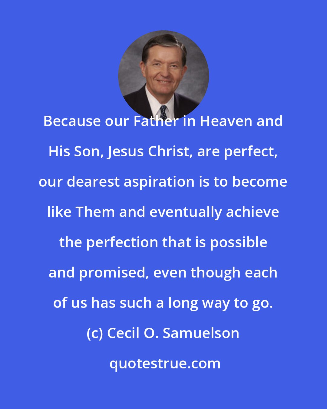 Cecil O. Samuelson: Because our Father in Heaven and His Son, Jesus Christ, are perfect, our dearest aspiration is to become like Them and eventually achieve the perfection that is possible and promised, even though each of us has such a long way to go.
