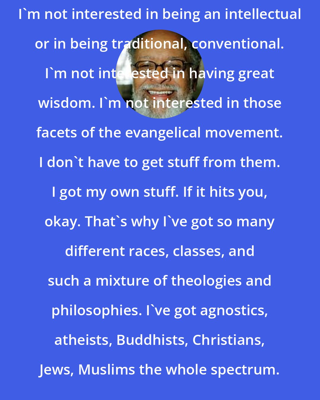 Cecil Williams: I'm not interested in being an intellectual or in being traditional, conventional. I'm not interested in having great wisdom. I'm not interested in those facets of the evangelical movement. I don't have to get stuff from them. I got my own stuff. If it hits you, okay. That's why I've got so many different races, classes, and such a mixture of theologies and philosophies. I've got agnostics, atheists, Buddhists, Christians, Jews, Muslims the whole spectrum.