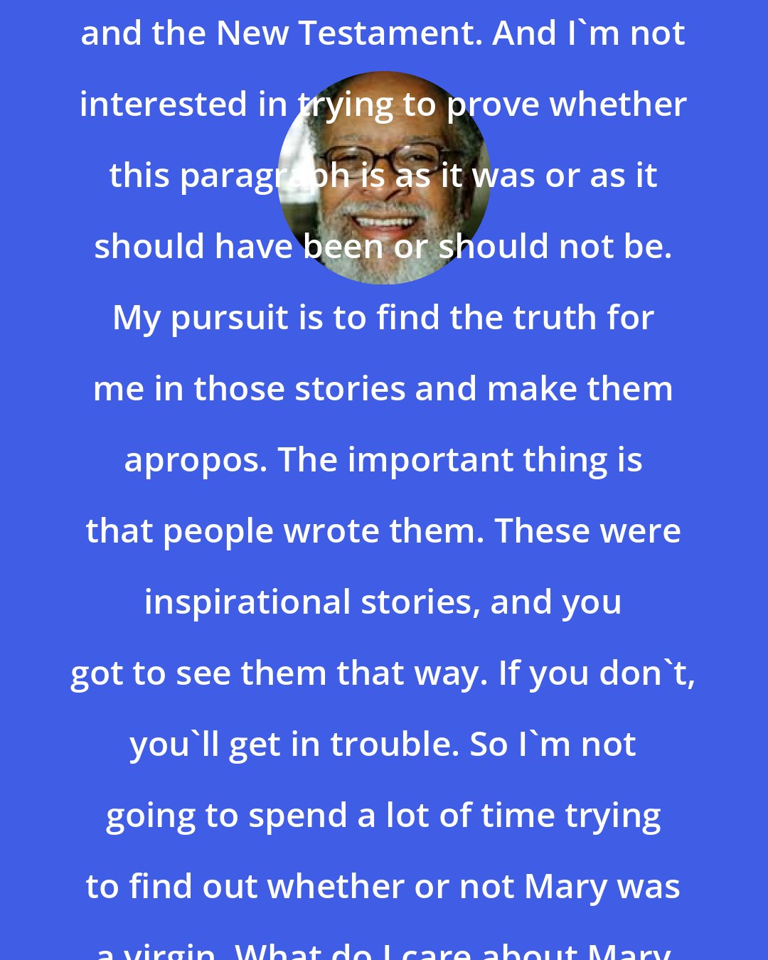 Cecil Williams: There's great poetry in the Old Testament and the New Testament. And I'm not interested in trying to prove whether this paragraph is as it was or as it should have been or should not be. My pursuit is to find the truth for me in those stories and make them apropos. The important thing is that people wrote them. These were inspirational stories, and you got to see them that way. If you don't, you'll get in trouble. So I'm not going to spend a lot of time trying to find out whether or not Mary was a virgin. What do I care about Mary being a virgin?