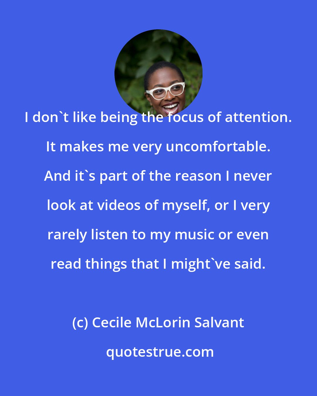 Cecile McLorin Salvant: I don't like being the focus of attention. It makes me very uncomfortable. And it's part of the reason I never look at videos of myself, or I very rarely listen to my music or even read things that I might've said.