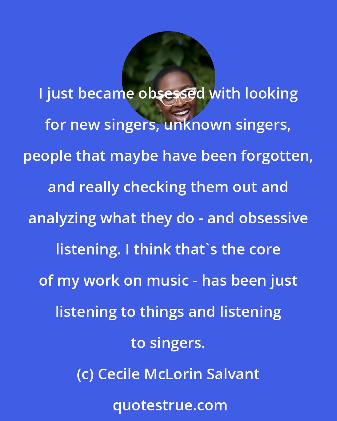 Cecile McLorin Salvant: I just became obsessed with looking for new singers, unknown singers, people that maybe have been forgotten, and really checking them out and analyzing what they do - and obsessive listening. I think that's the core of my work on music - has been just listening to things and listening to singers.