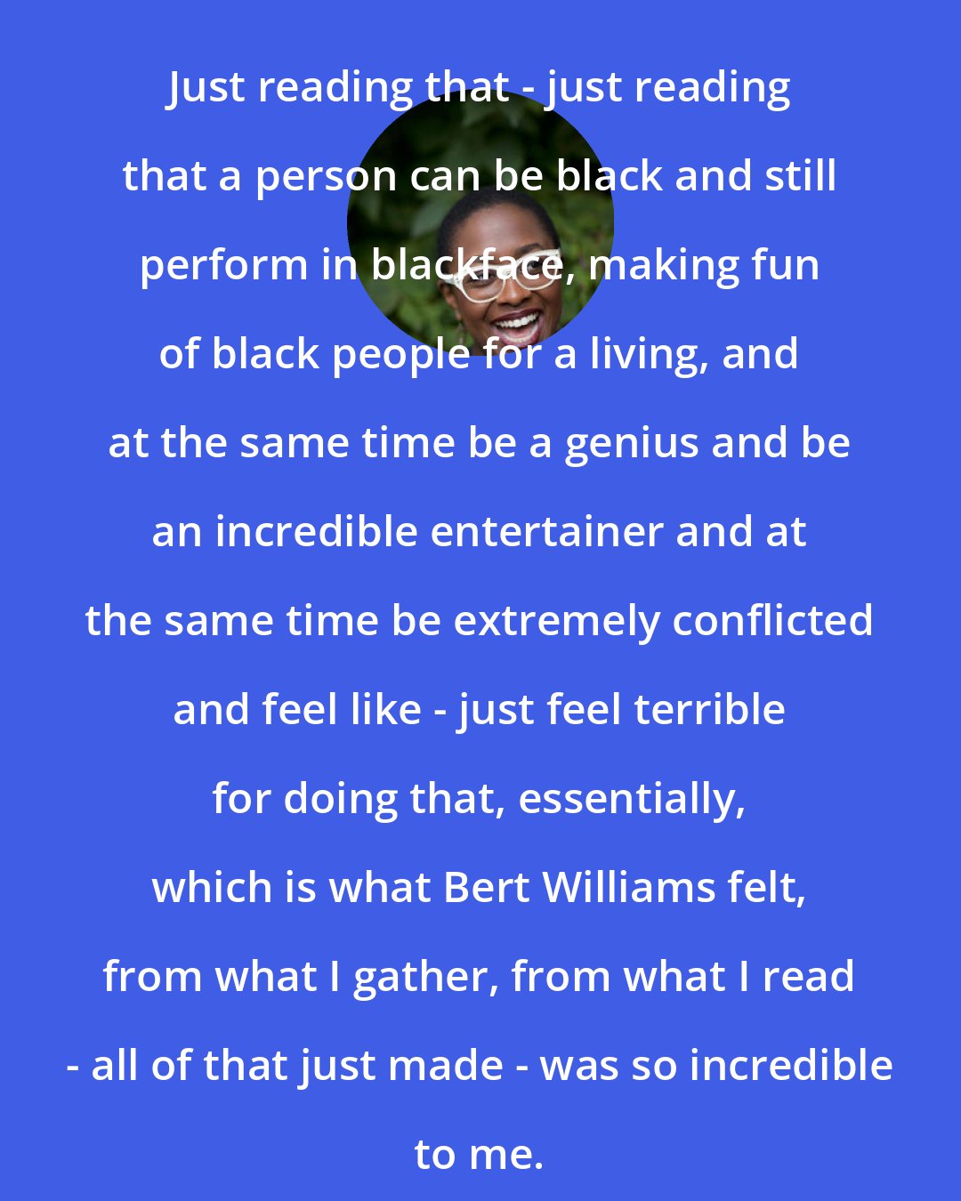 Cecile McLorin Salvant: Just reading that - just reading that a person can be black and still perform in blackface, making fun of black people for a living, and at the same time be a genius and be an incredible entertainer and at the same time be extremely conflicted and feel like - just feel terrible for doing that, essentially, which is what Bert Williams felt, from what I gather, from what I read - all of that just made - was so incredible to me.