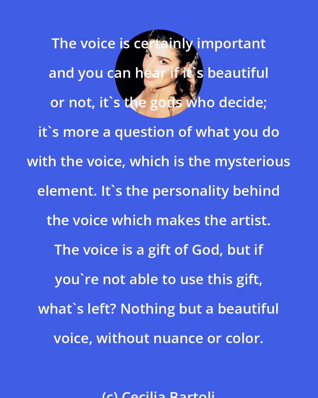 Cecilia Bartoli: The voice is certainly important and you can hear if it's beautiful or not, it's the gods who decide; it's more a question of what you do with the voice, which is the mysterious element. It's the personality behind the voice which makes the artist. The voice is a gift of God, but if you're not able to use this gift, what's left? Nothing but a beautiful voice, without nuance or color.