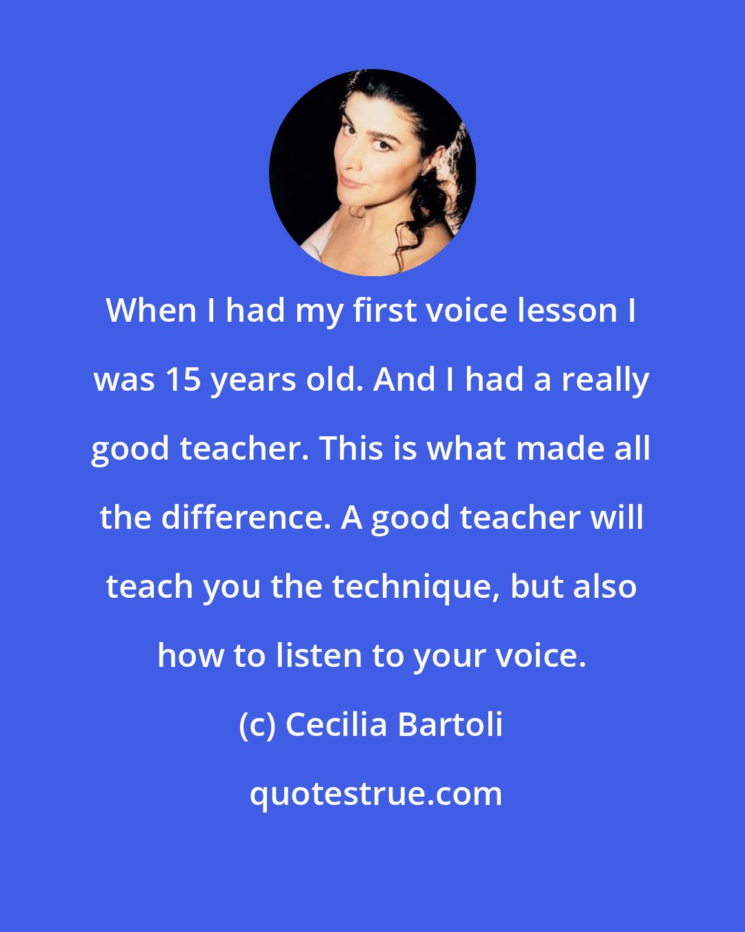 Cecilia Bartoli: When I had my first voice lesson I was 15 years old. And I had a really good teacher. This is what made all the difference. A good teacher will teach you the technique, but also how to listen to your voice.