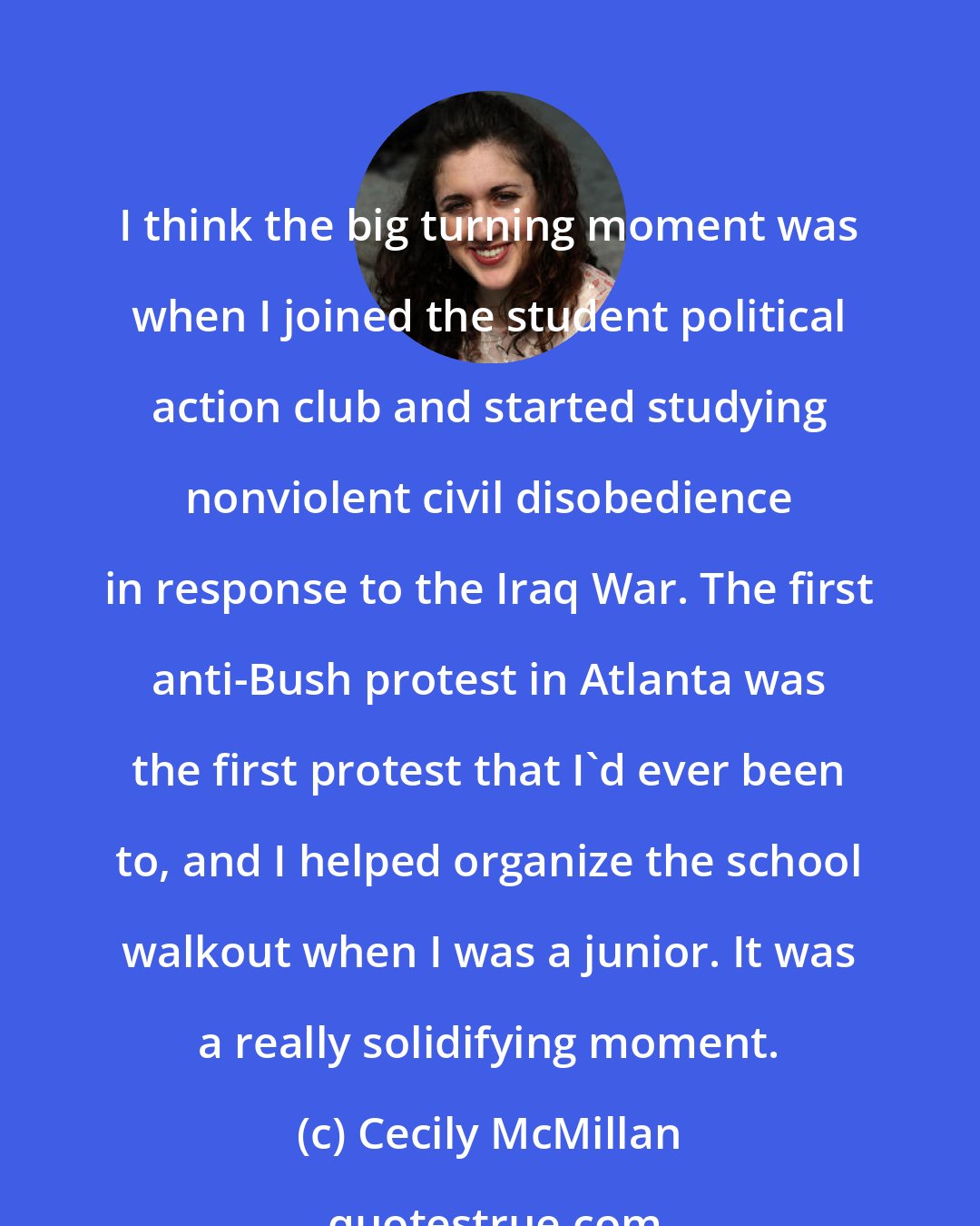 Cecily McMillan: I think the big turning moment was when I joined the student political action club and started studying nonviolent civil disobedience in response to the Iraq War. The first anti-Bush protest in Atlanta was the first protest that I'd ever been to, and I helped organize the school walkout when I was a junior. It was a really solidifying moment.
