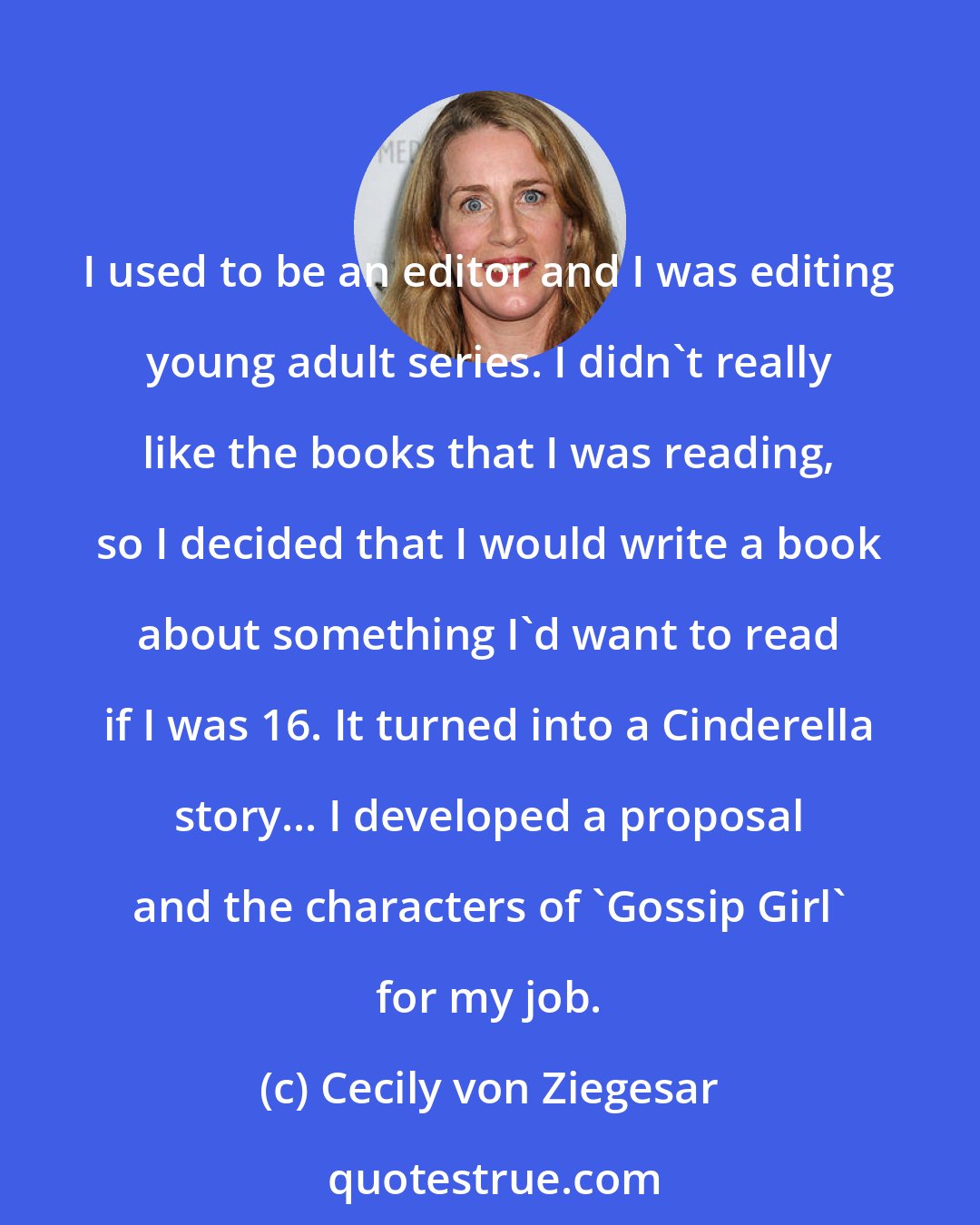 Cecily von Ziegesar: I used to be an editor and I was editing young adult series. I didn't really like the books that I was reading, so I decided that I would write a book about something I'd want to read if I was 16. It turned into a Cinderella story... I developed a proposal and the characters of 'Gossip Girl' for my job.