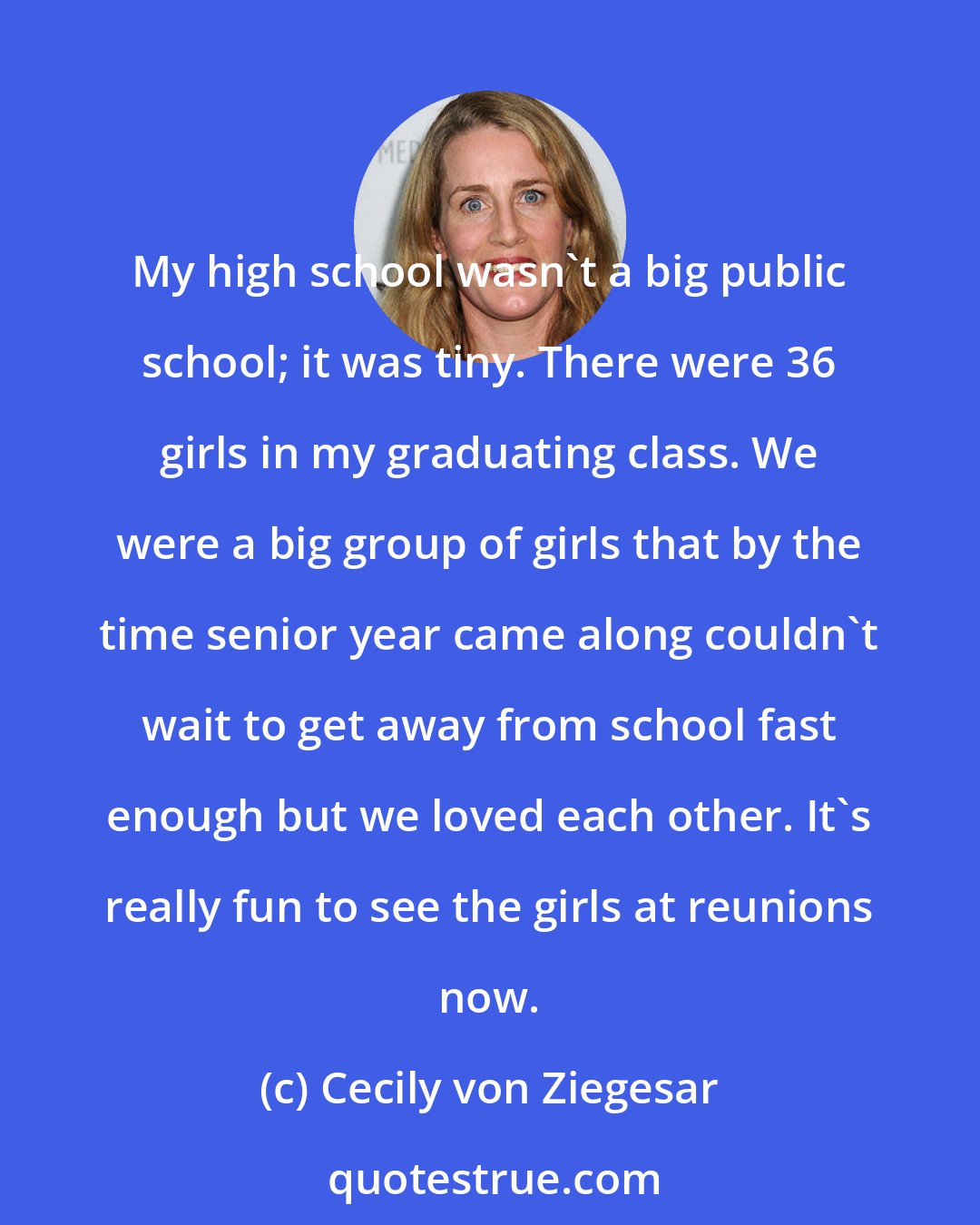 Cecily von Ziegesar: My high school wasn't a big public school; it was tiny. There were 36 girls in my graduating class. We were a big group of girls that by the time senior year came along couldn't wait to get away from school fast enough but we loved each other. It's really fun to see the girls at reunions now.