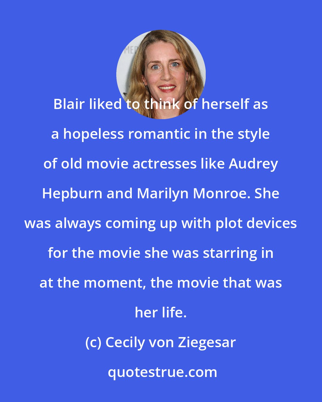 Cecily von Ziegesar: Blair liked to think of herself as a hopeless romantic in the style of old movie actresses like Audrey Hepburn and Marilyn Monroe. She was always coming up with plot devices for the movie she was starring in at the moment, the movie that was her life.