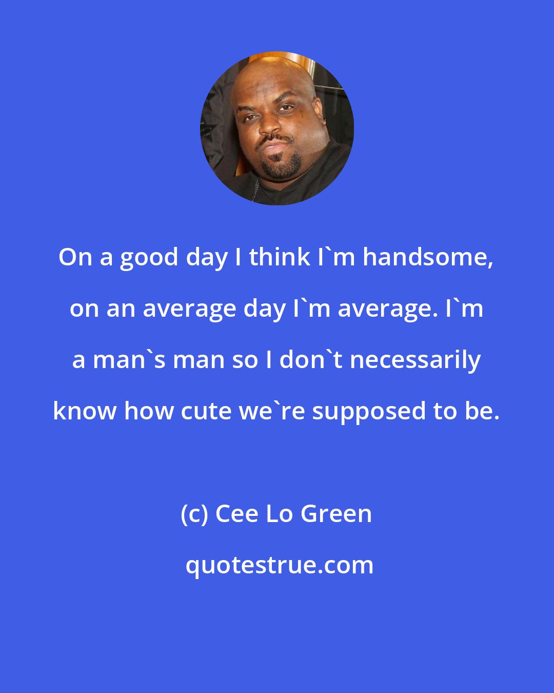 Cee Lo Green: On a good day I think I'm handsome, on an average day I'm average. I'm a man's man so I don't necessarily know how cute we're supposed to be.