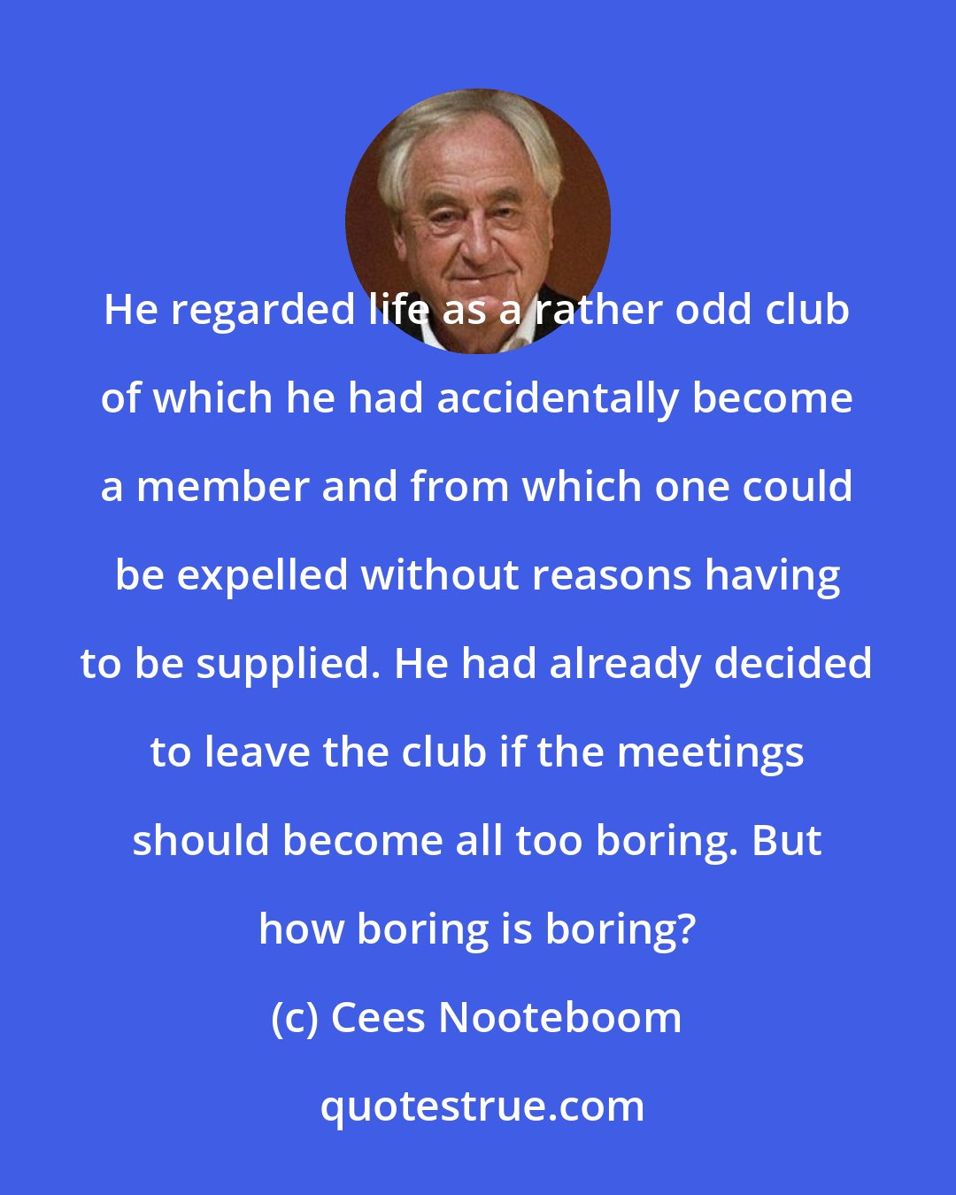Cees Nooteboom: He regarded life as a rather odd club of which he had accidentally become a member and from which one could be expelled without reasons having to be supplied. He had already decided to leave the club if the meetings should become all too boring. But how boring is boring?