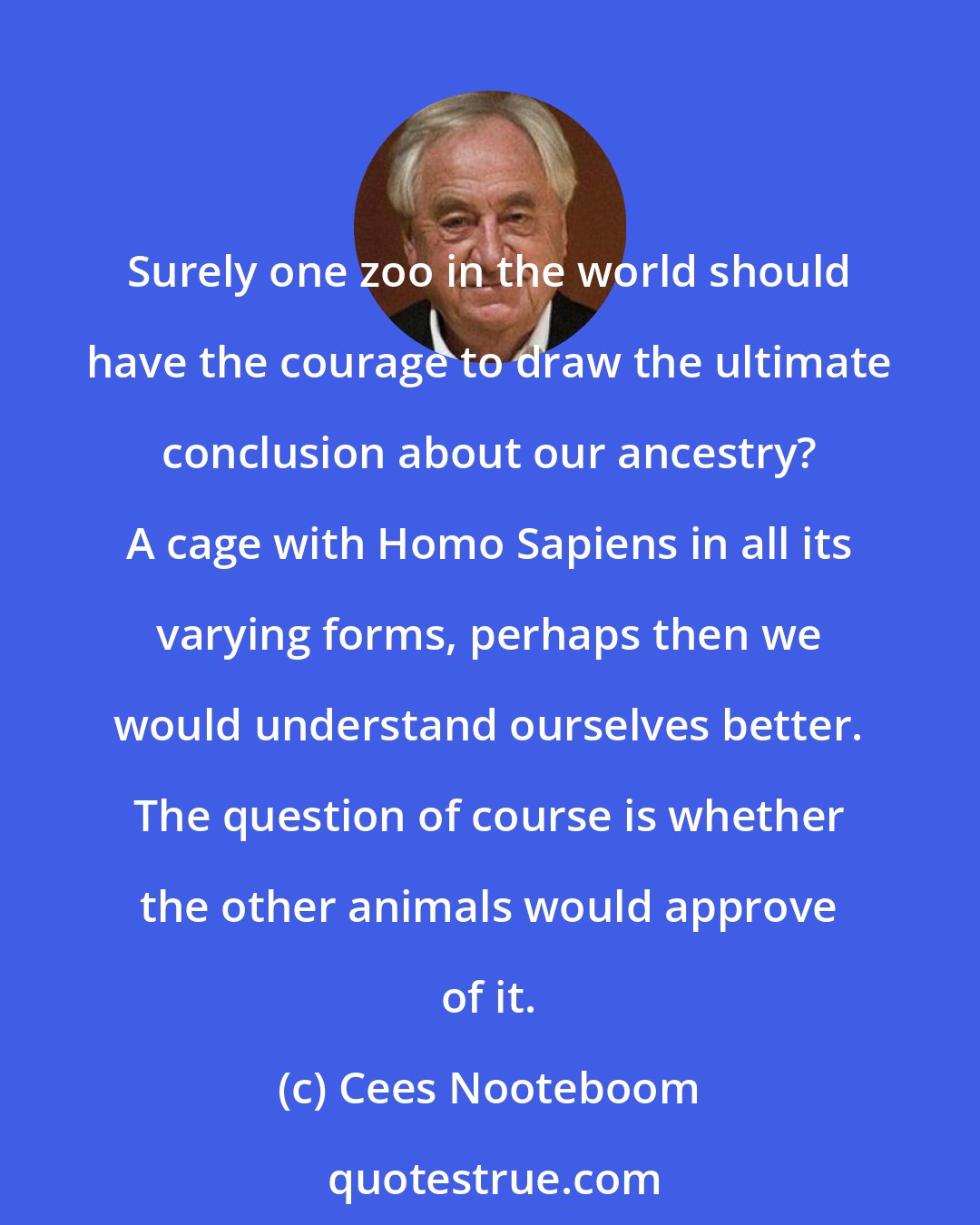 Cees Nooteboom: Surely one zoo in the world should have the courage to draw the ultimate conclusion about our ancestry? A cage with Homo Sapiens in all its varying forms, perhaps then we would understand ourselves better. The question of course is whether the other animals would approve of it.