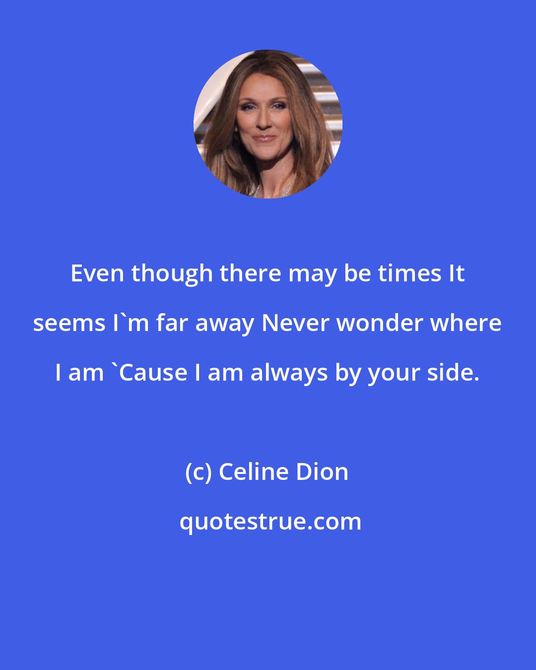 Celine Dion: Even though there may be times It seems I'm far away Never wonder where I am 'Cause I am always by your side.