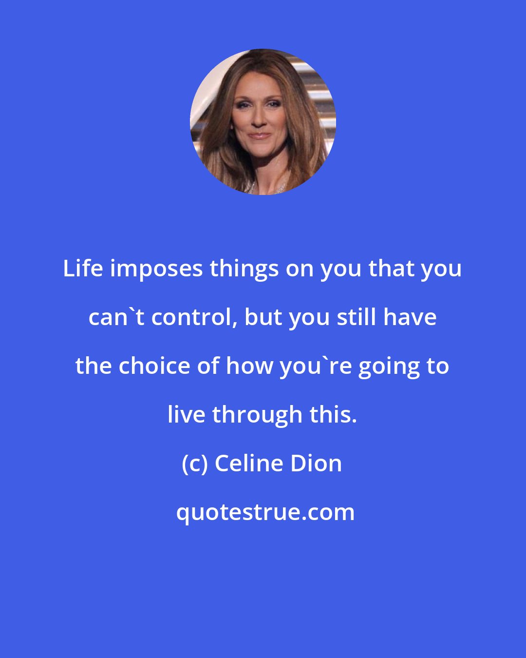 Celine Dion: Life imposes things on you that you can't control, but you still have the choice of how you're going to live through this.