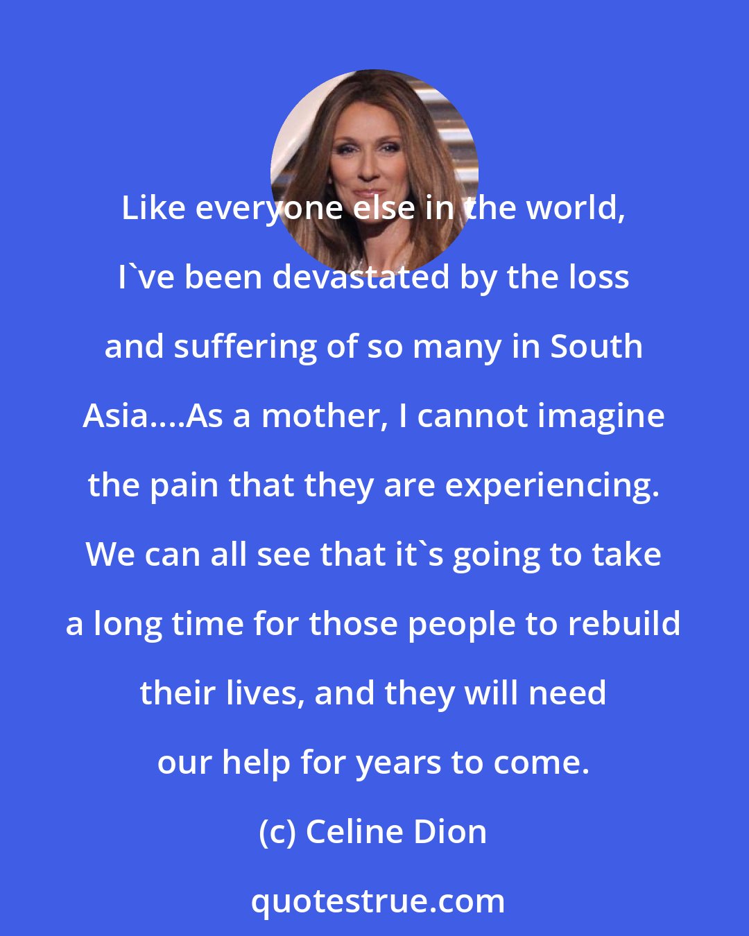 Celine Dion: Like everyone else in the world, I've been devastated by the loss and suffering of so many in South Asia....As a mother, I cannot imagine the pain that they are experiencing. We can all see that it's going to take a long time for those people to rebuild their lives, and they will need our help for years to come.