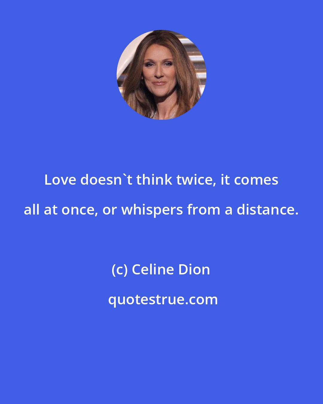 Celine Dion: Love doesn't think twice, it comes all at once, or whispers from a distance.