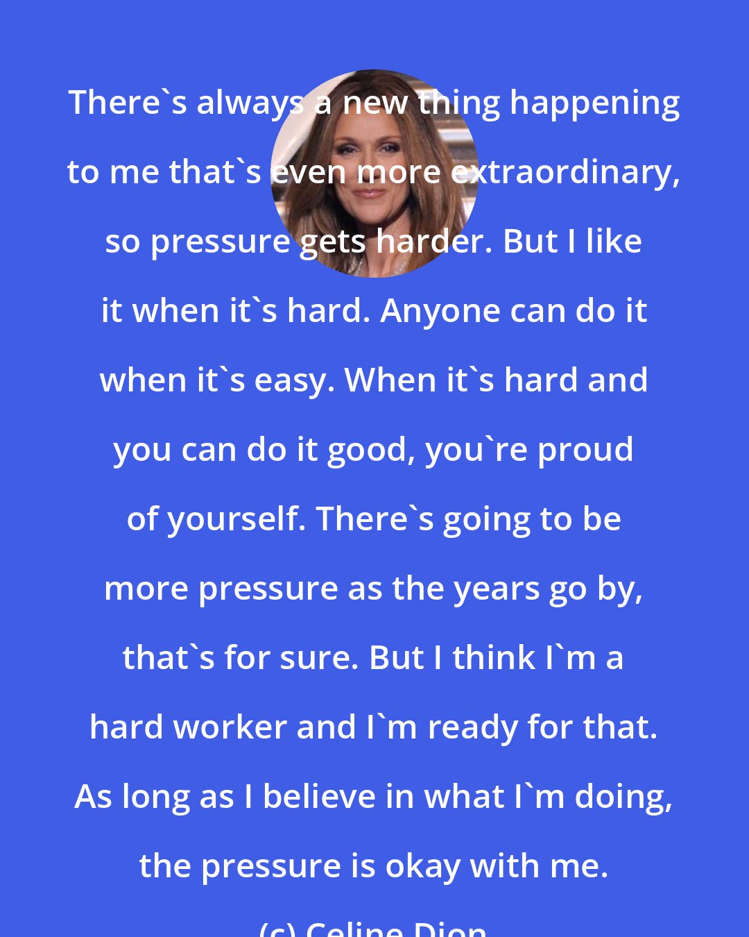 Celine Dion: There's always a new thing happening to me that's even more extraordinary, so pressure gets harder. But I like it when it's hard. Anyone can do it when it's easy. When it's hard and you can do it good, you're proud of yourself. There's going to be more pressure as the years go by, that's for sure. But I think I'm a hard worker and I'm ready for that. As long as I believe in what I'm doing, the pressure is okay with me.