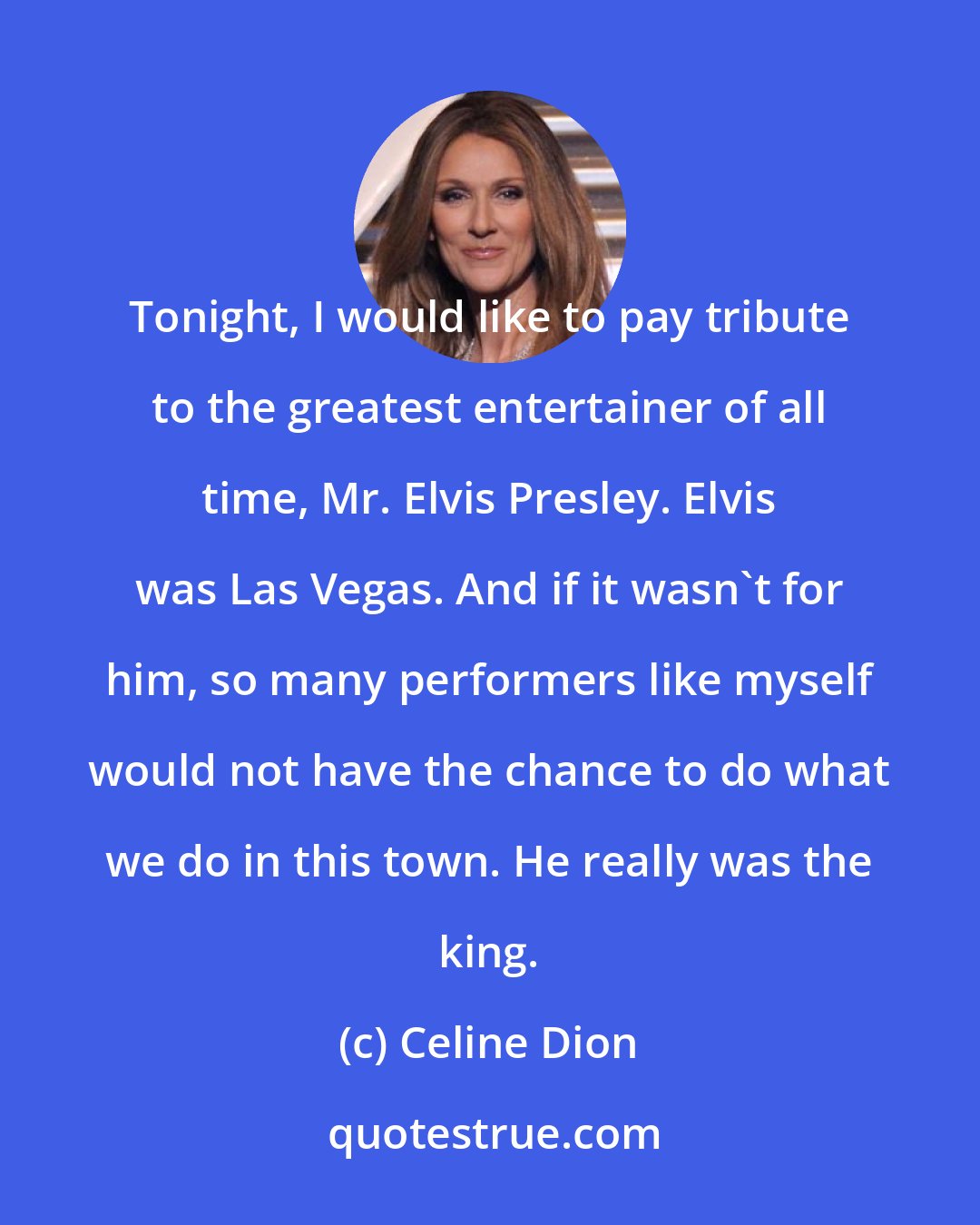 Celine Dion: Tonight, I would like to pay tribute to the greatest entertainer of all time, Mr. Elvis Presley. Elvis was Las Vegas. And if it wasn't for him, so many performers like myself would not have the chance to do what we do in this town. He really was the king.