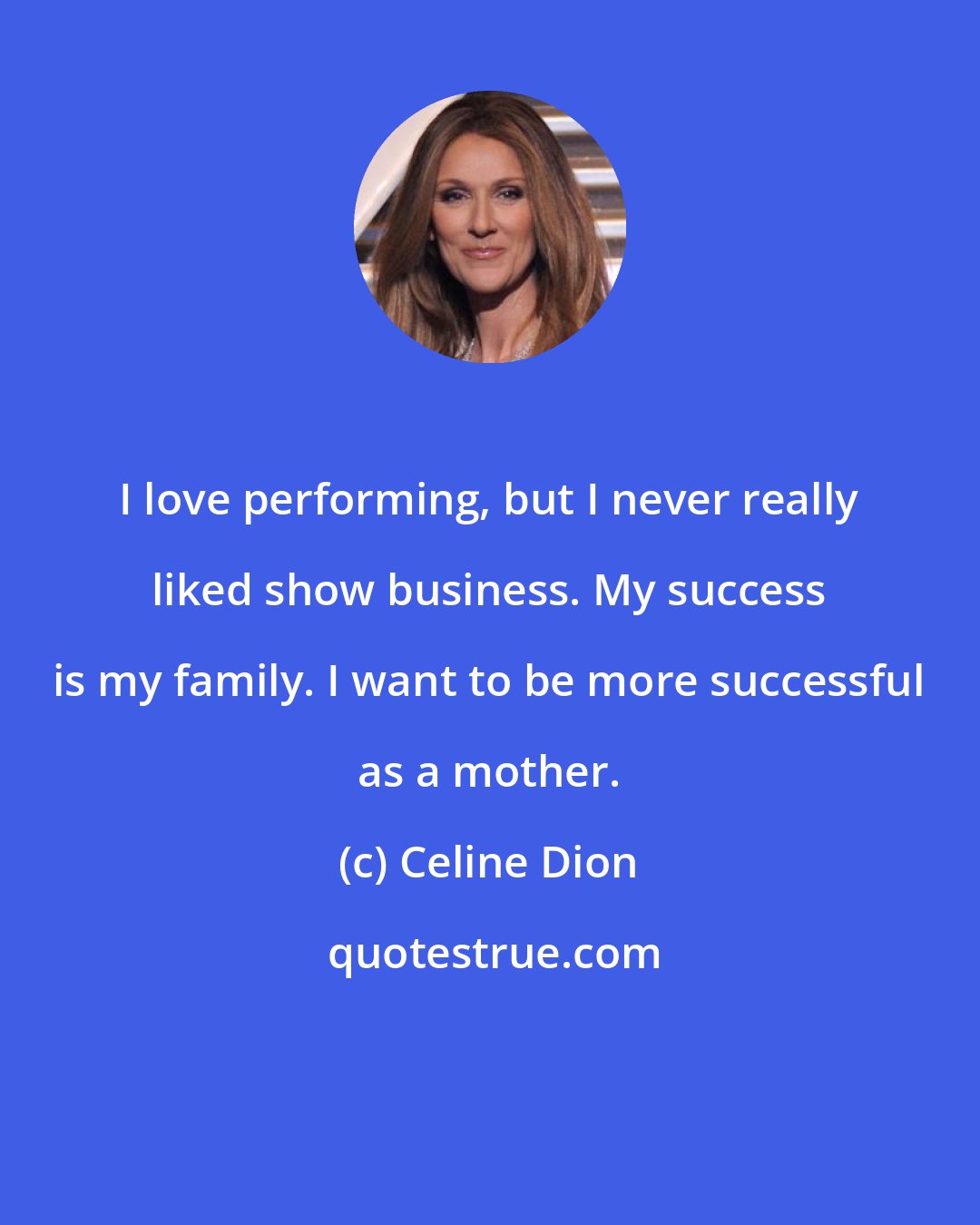 Celine Dion: I love performing, but I never really liked show business. My success is my family. I want to be more successful as a mother.