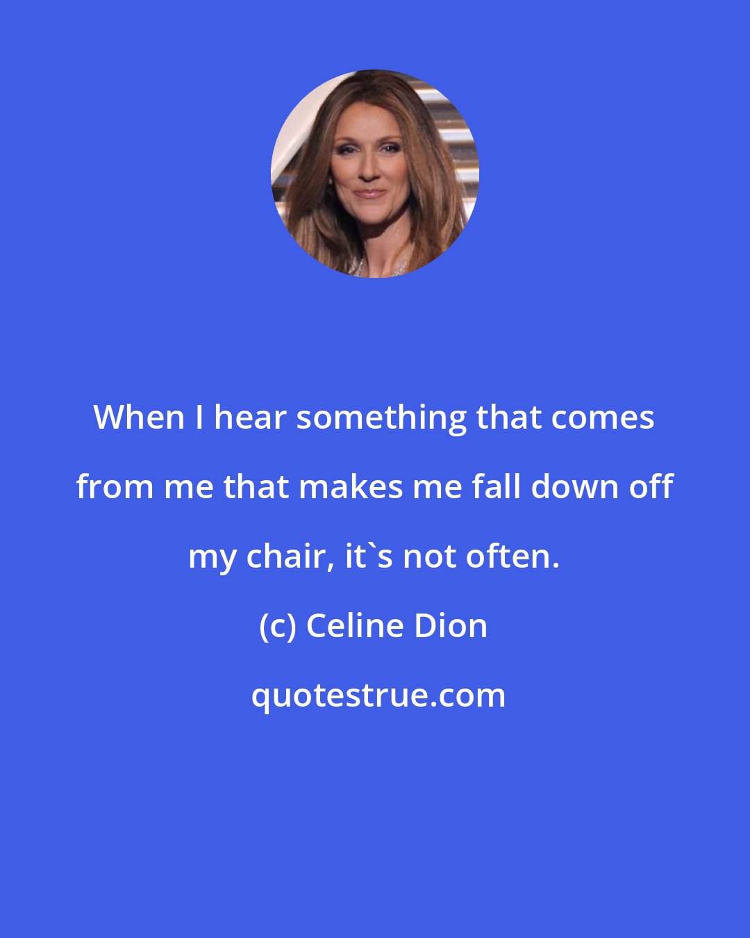 Celine Dion: When I hear something that comes from me that makes me fall down off my chair, it's not often.