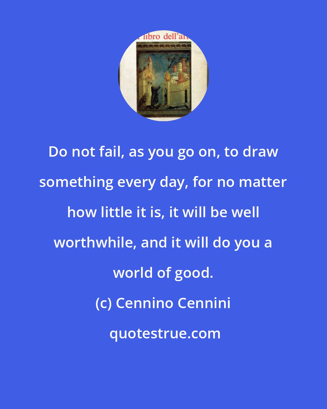 Cennino Cennini: Do not fail, as you go on, to draw something every day, for no matter how little it is, it will be well worthwhile, and it will do you a world of good.