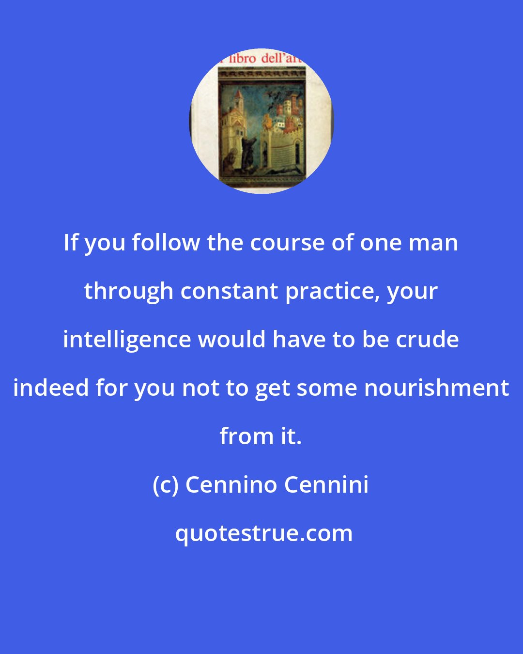 Cennino Cennini: If you follow the course of one man through constant practice, your intelligence would have to be crude indeed for you not to get some nourishment from it.