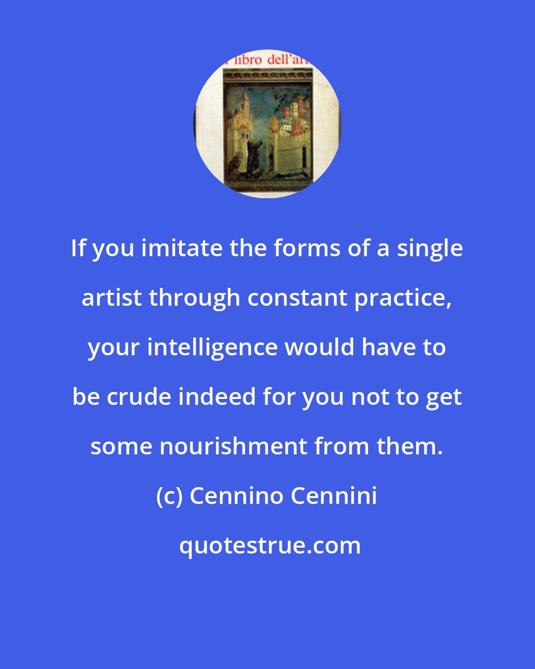 Cennino Cennini: If you imitate the forms of a single artist through constant practice, your intelligence would have to be crude indeed for you not to get some nourishment from them.