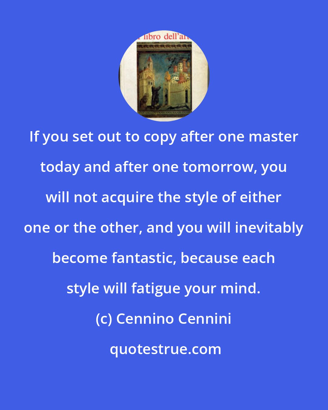 Cennino Cennini: If you set out to copy after one master today and after one tomorrow, you will not acquire the style of either one or the other, and you will inevitably become fantastic, because each style will fatigue your mind.