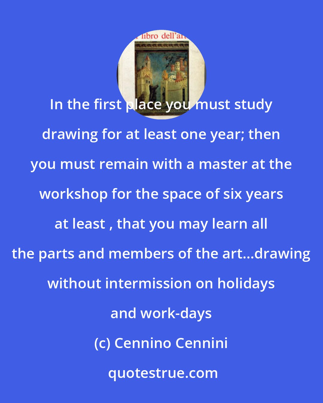 Cennino Cennini: In the first place you must study drawing for at least one year; then you must remain with a master at the workshop for the space of six years at least , that you may learn all the parts and members of the art...drawing without intermission on holidays and work-days