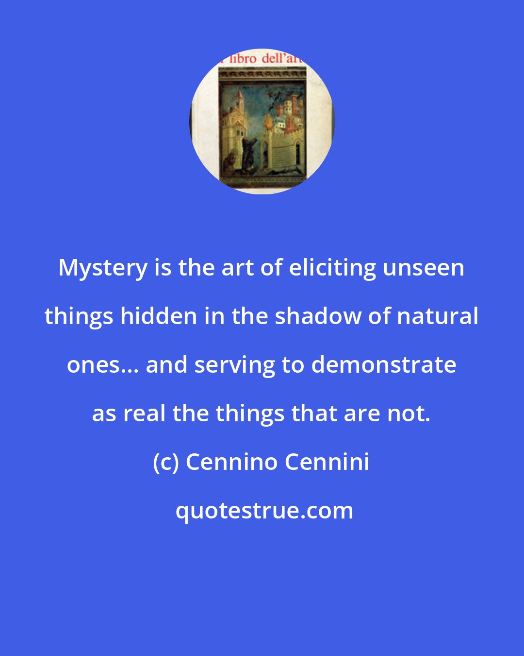 Cennino Cennini: Mystery is the art of eliciting unseen things hidden in the shadow of natural ones... and serving to demonstrate as real the things that are not.