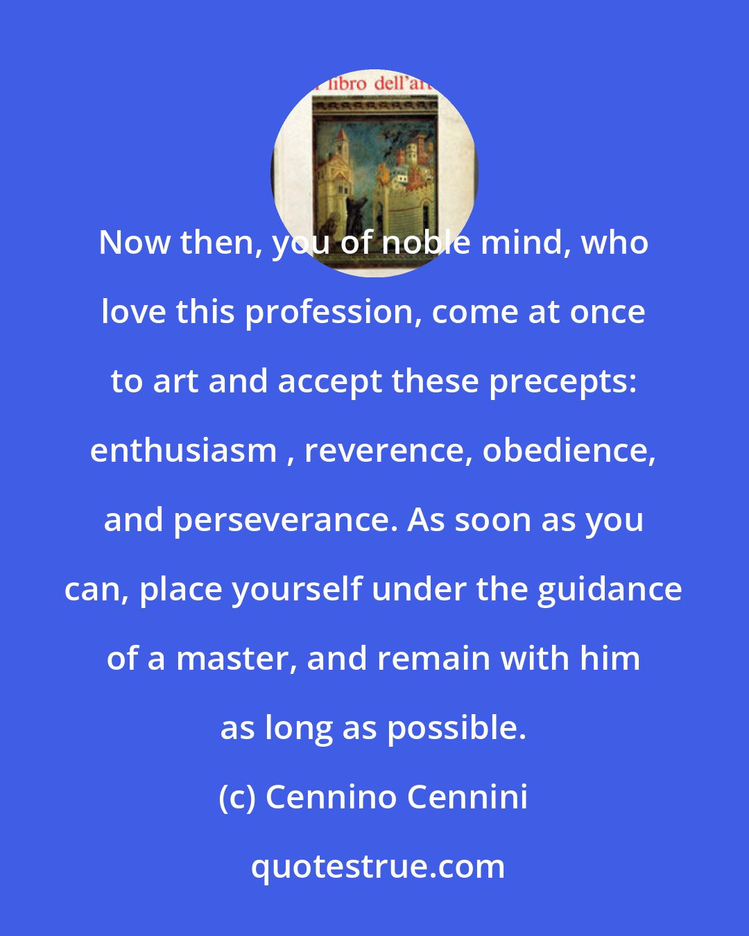 Cennino Cennini: Now then, you of noble mind, who love this profession, come at once to art and accept these precepts: enthusiasm , reverence, obedience, and perseverance. As soon as you can, place yourself under the guidance of a master, and remain with him as long as possible.