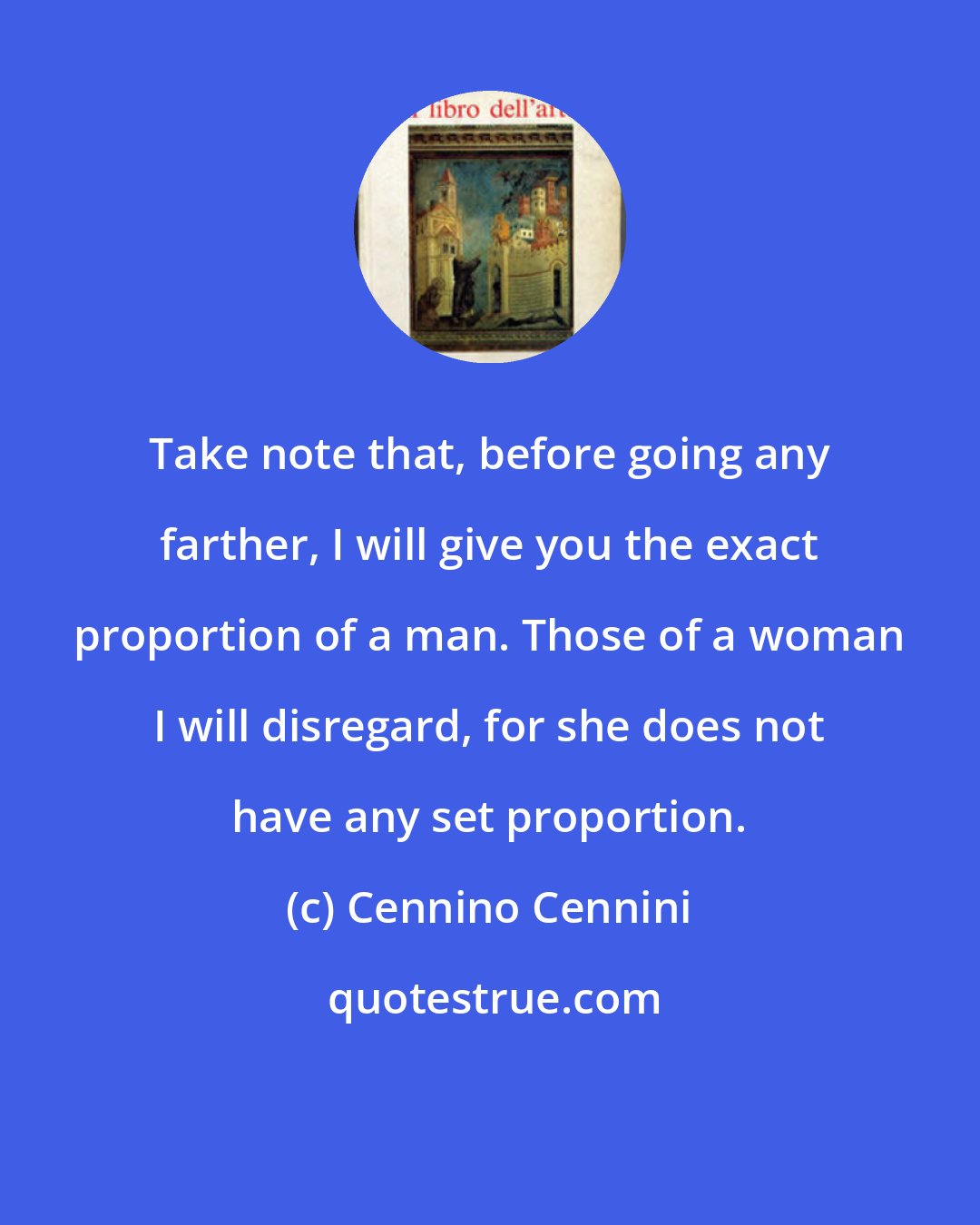 Cennino Cennini: Take note that, before going any farther, I will give you the exact proportion of a man. Those of a woman I will disregard, for she does not have any set proportion.