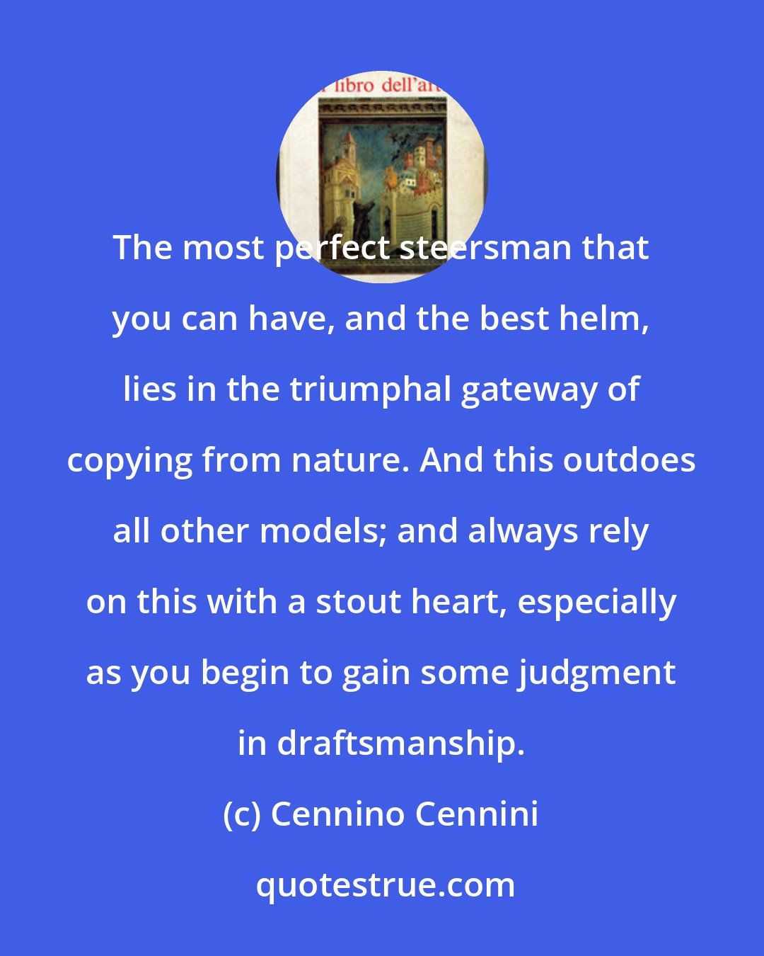 Cennino Cennini: The most perfect steersman that you can have, and the best helm, lies in the triumphal gateway of copying from nature. And this outdoes all other models; and always rely on this with a stout heart, especially as you begin to gain some judgment in draftsmanship.