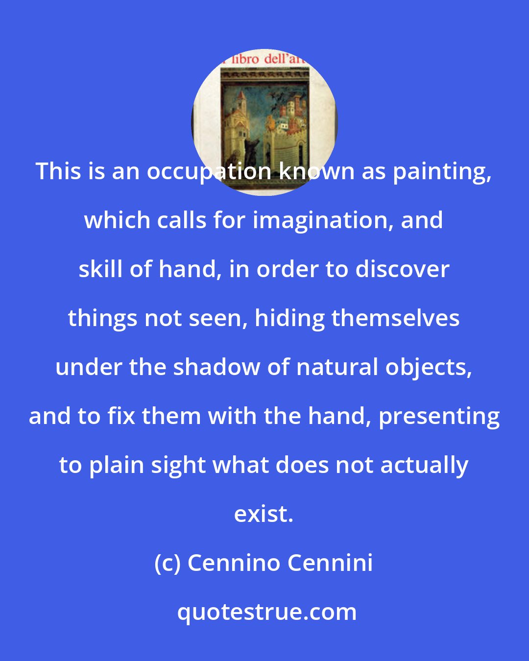 Cennino Cennini: This is an occupation known as painting, which calls for imagination, and skill of hand, in order to discover things not seen, hiding themselves under the shadow of natural objects, and to fix them with the hand, presenting to plain sight what does not actually exist.