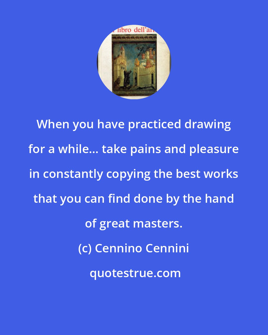 Cennino Cennini: When you have practiced drawing for a while... take pains and pleasure in constantly copying the best works that you can find done by the hand of great masters.